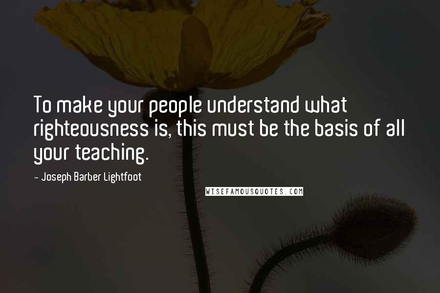 Joseph Barber Lightfoot Quotes: To make your people understand what righteousness is, this must be the basis of all your teaching.