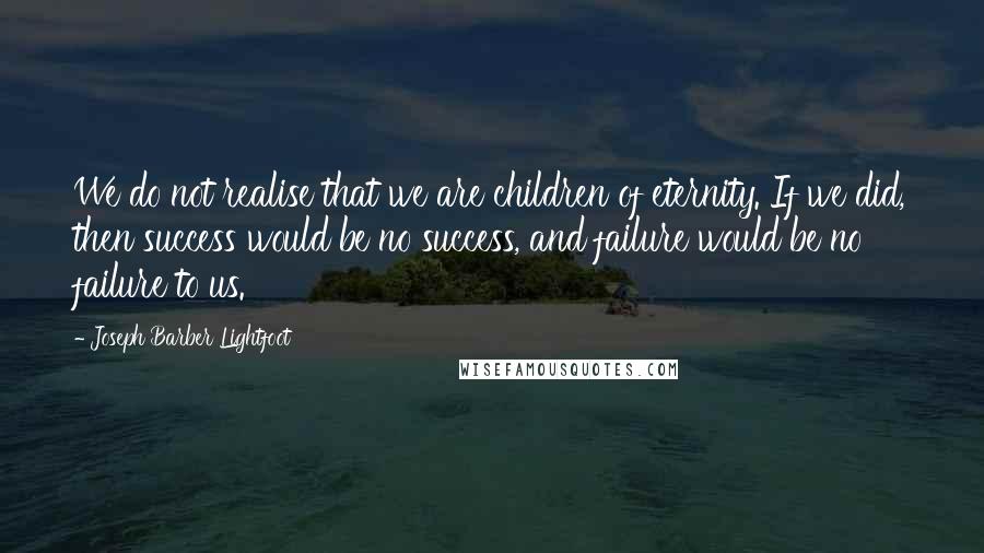 Joseph Barber Lightfoot Quotes: We do not realise that we are children of eternity. If we did, then success would be no success, and failure would be no failure to us.