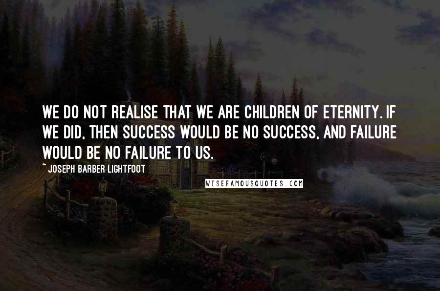 Joseph Barber Lightfoot Quotes: We do not realise that we are children of eternity. If we did, then success would be no success, and failure would be no failure to us.