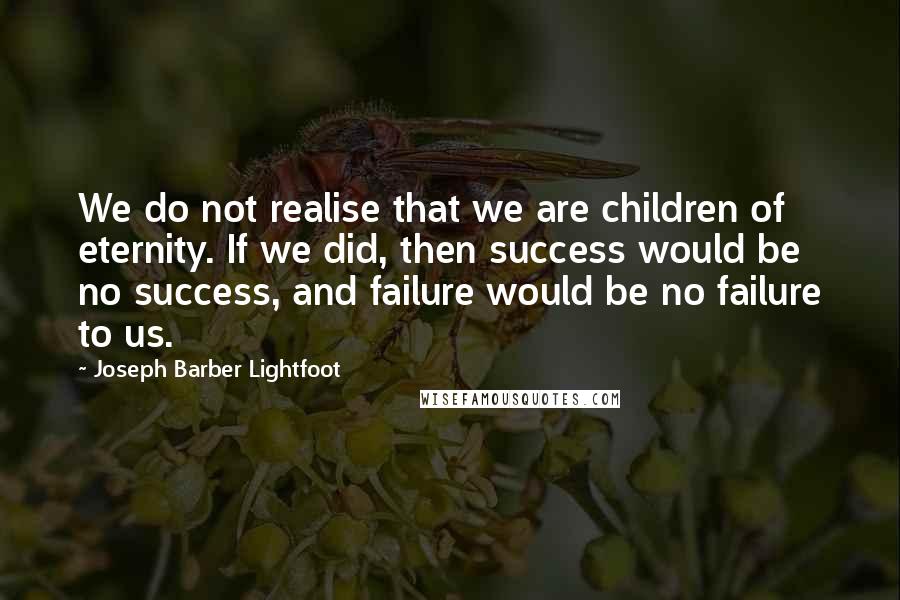 Joseph Barber Lightfoot Quotes: We do not realise that we are children of eternity. If we did, then success would be no success, and failure would be no failure to us.