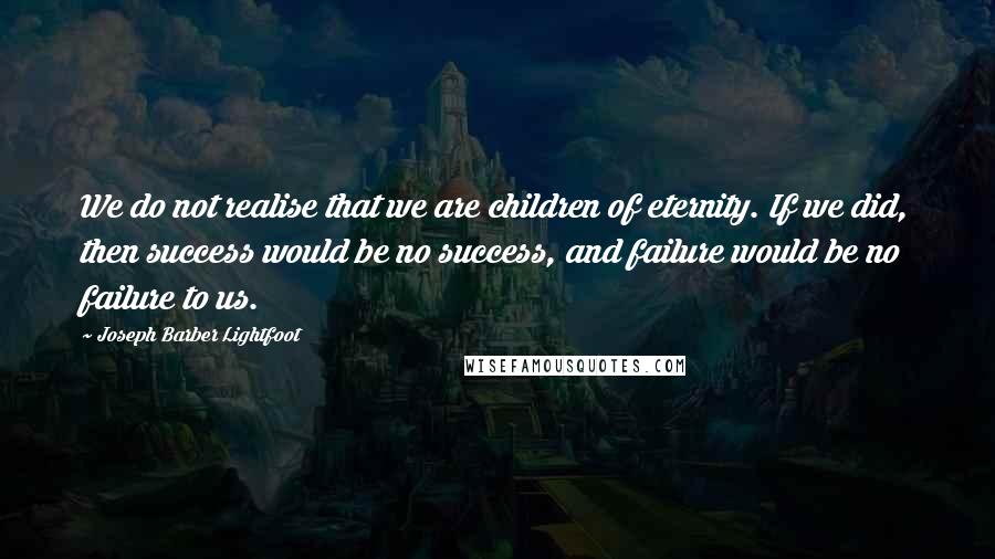 Joseph Barber Lightfoot Quotes: We do not realise that we are children of eternity. If we did, then success would be no success, and failure would be no failure to us.