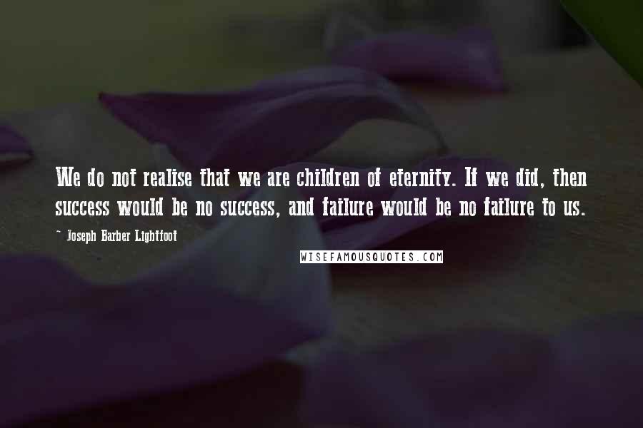 Joseph Barber Lightfoot Quotes: We do not realise that we are children of eternity. If we did, then success would be no success, and failure would be no failure to us.