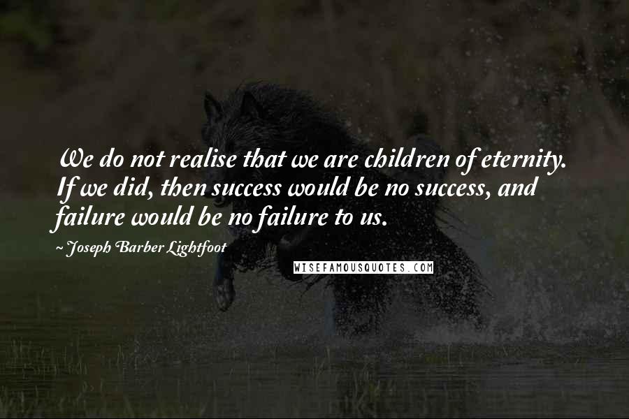 Joseph Barber Lightfoot Quotes: We do not realise that we are children of eternity. If we did, then success would be no success, and failure would be no failure to us.