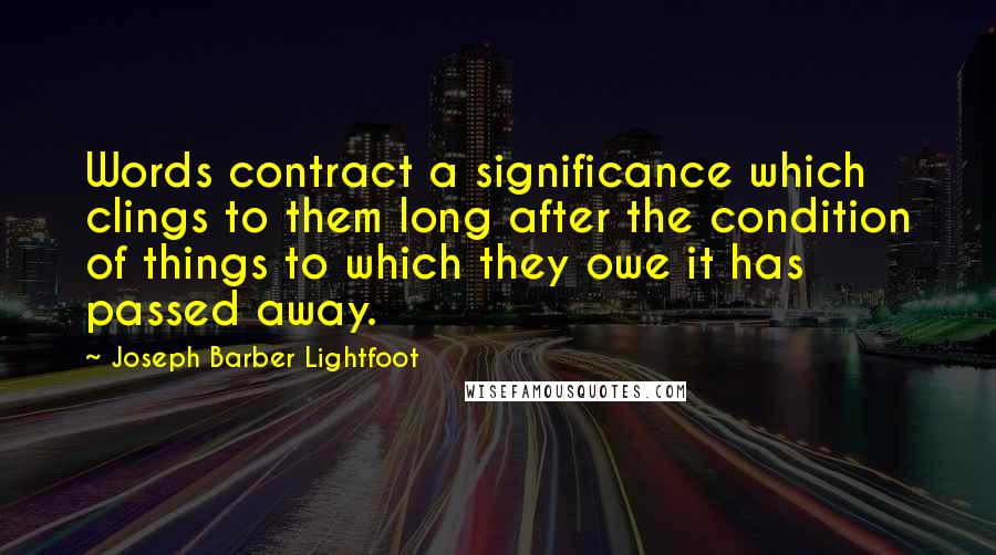 Joseph Barber Lightfoot Quotes: Words contract a significance which clings to them long after the condition of things to which they owe it has passed away.