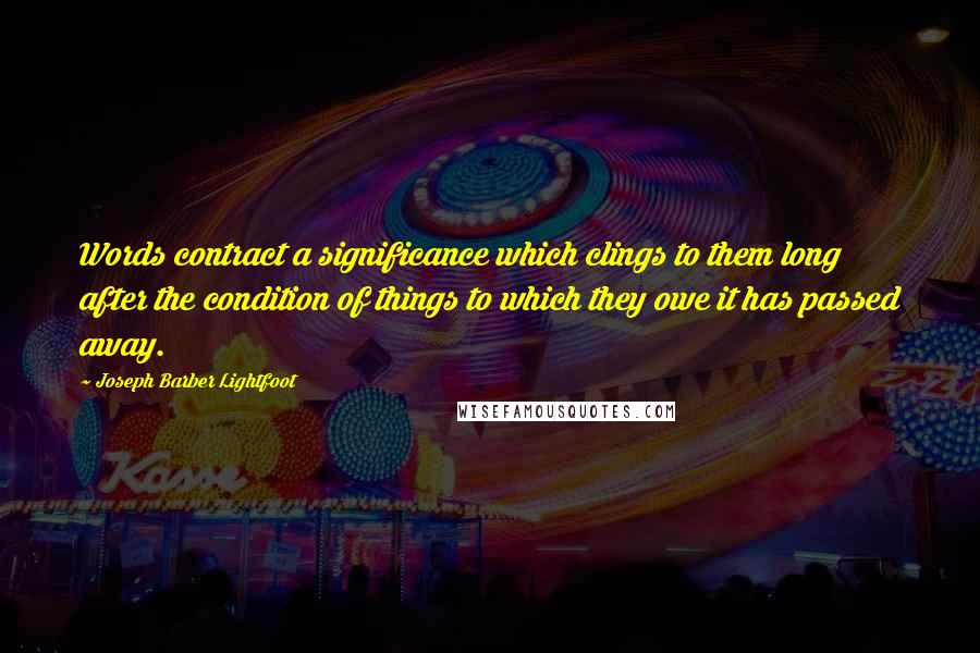 Joseph Barber Lightfoot Quotes: Words contract a significance which clings to them long after the condition of things to which they owe it has passed away.