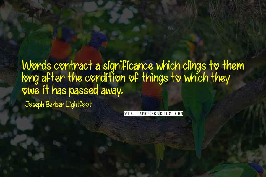 Joseph Barber Lightfoot Quotes: Words contract a significance which clings to them long after the condition of things to which they owe it has passed away.