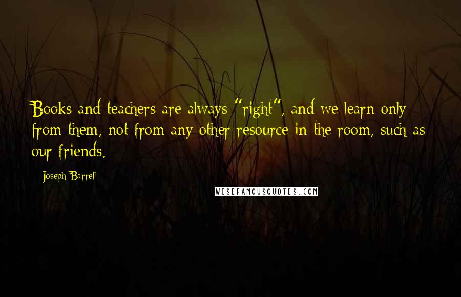 Joseph Barrell Quotes: Books and teachers are always "right", and we learn only from them, not from any other resource in the room, such as our friends.