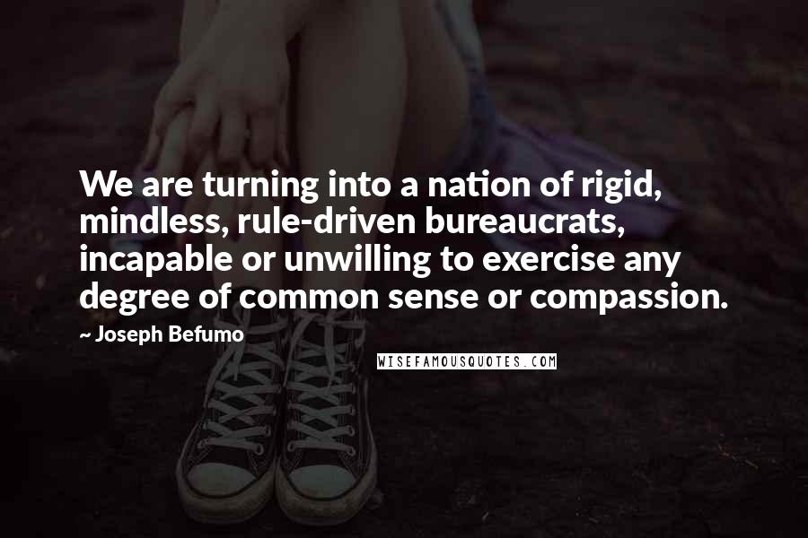 Joseph Befumo Quotes: We are turning into a nation of rigid, mindless, rule-driven bureaucrats, incapable or unwilling to exercise any degree of common sense or compassion.