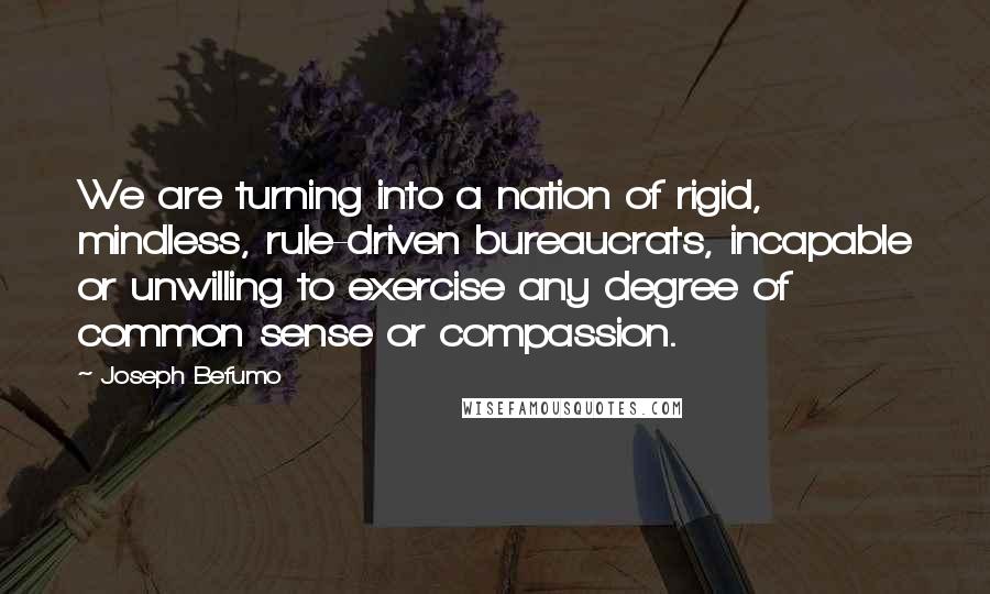 Joseph Befumo Quotes: We are turning into a nation of rigid, mindless, rule-driven bureaucrats, incapable or unwilling to exercise any degree of common sense or compassion.