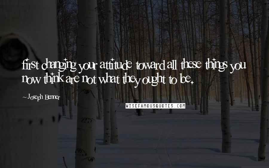 Joseph Benner Quotes: first changing your attitude toward all these things you now think are not what they ought to be.