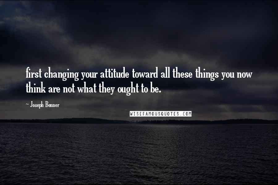 Joseph Benner Quotes: first changing your attitude toward all these things you now think are not what they ought to be.