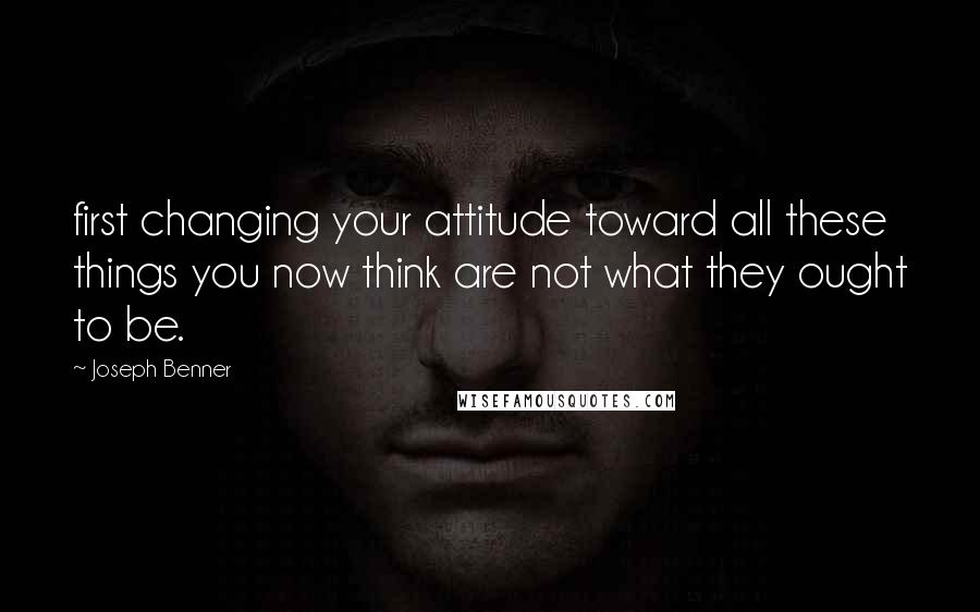 Joseph Benner Quotes: first changing your attitude toward all these things you now think are not what they ought to be.