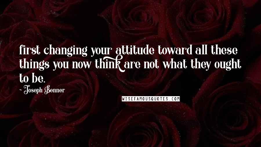 Joseph Benner Quotes: first changing your attitude toward all these things you now think are not what they ought to be.