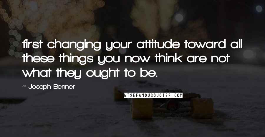 Joseph Benner Quotes: first changing your attitude toward all these things you now think are not what they ought to be.