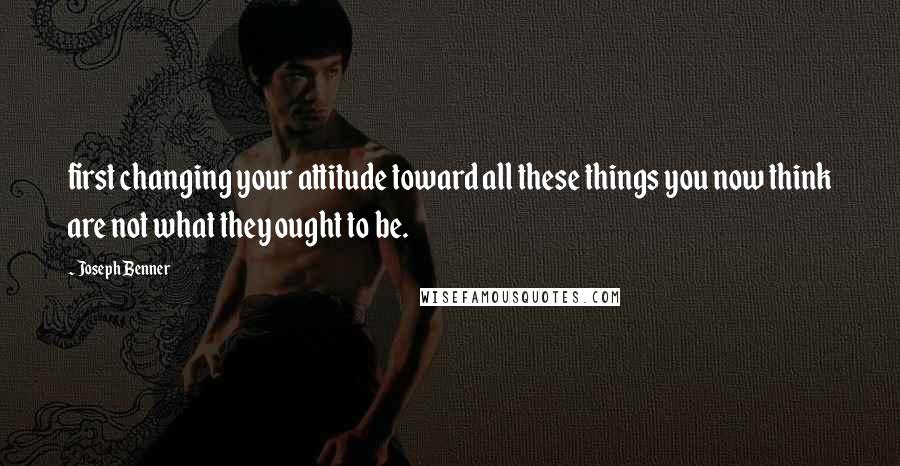 Joseph Benner Quotes: first changing your attitude toward all these things you now think are not what they ought to be.