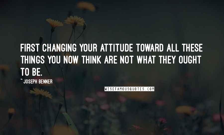 Joseph Benner Quotes: first changing your attitude toward all these things you now think are not what they ought to be.