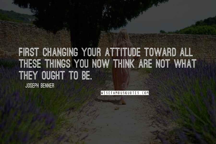 Joseph Benner Quotes: first changing your attitude toward all these things you now think are not what they ought to be.