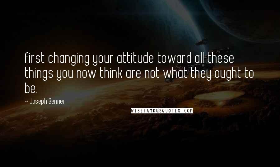 Joseph Benner Quotes: first changing your attitude toward all these things you now think are not what they ought to be.