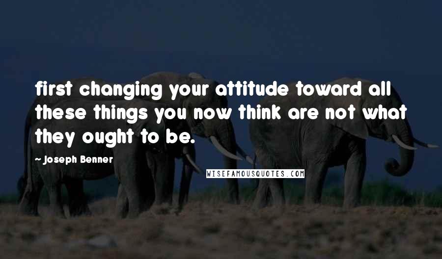 Joseph Benner Quotes: first changing your attitude toward all these things you now think are not what they ought to be.