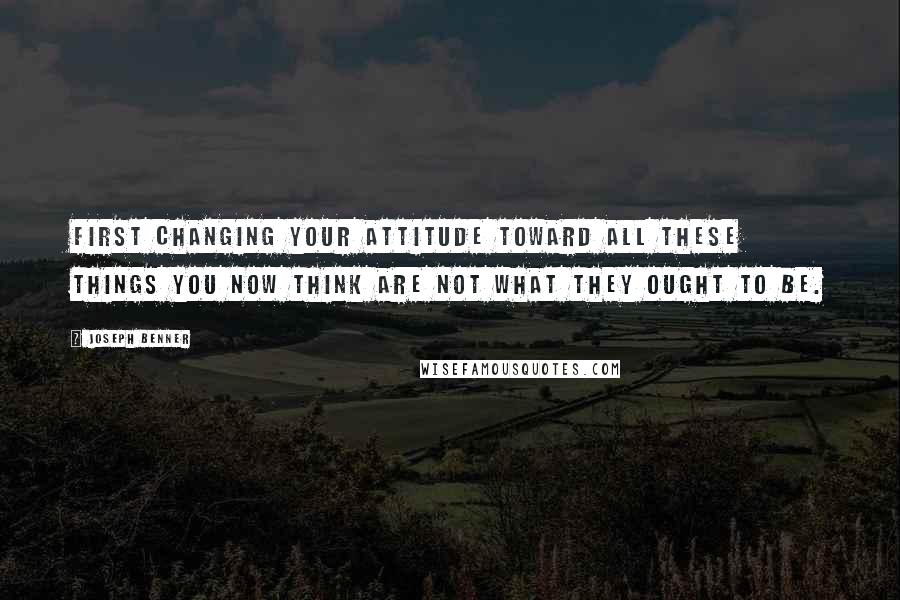 Joseph Benner Quotes: first changing your attitude toward all these things you now think are not what they ought to be.