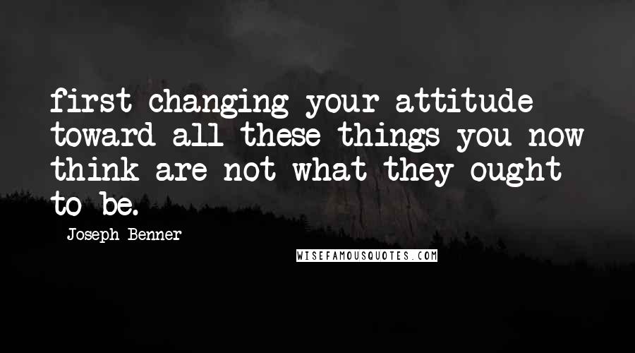Joseph Benner Quotes: first changing your attitude toward all these things you now think are not what they ought to be.