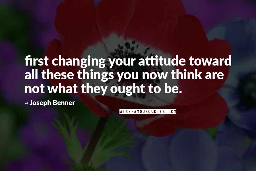 Joseph Benner Quotes: first changing your attitude toward all these things you now think are not what they ought to be.