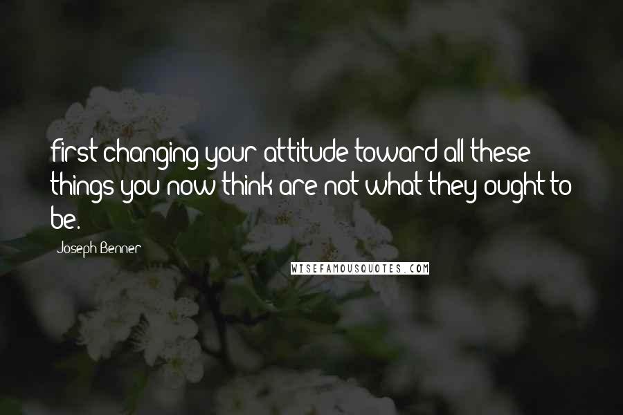 Joseph Benner Quotes: first changing your attitude toward all these things you now think are not what they ought to be.