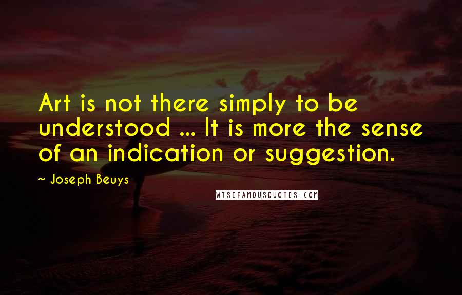 Joseph Beuys Quotes: Art is not there simply to be understood ... It is more the sense of an indication or suggestion.