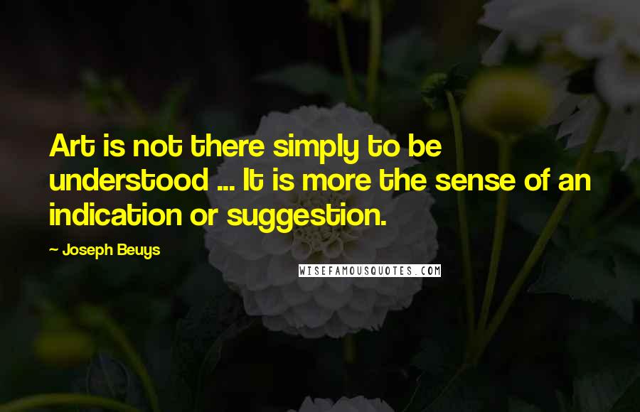 Joseph Beuys Quotes: Art is not there simply to be understood ... It is more the sense of an indication or suggestion.