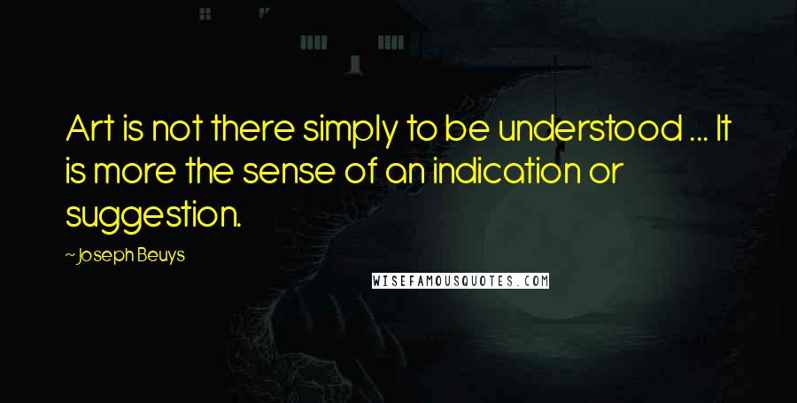 Joseph Beuys Quotes: Art is not there simply to be understood ... It is more the sense of an indication or suggestion.