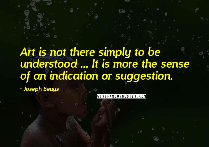 Joseph Beuys Quotes: Art is not there simply to be understood ... It is more the sense of an indication or suggestion.