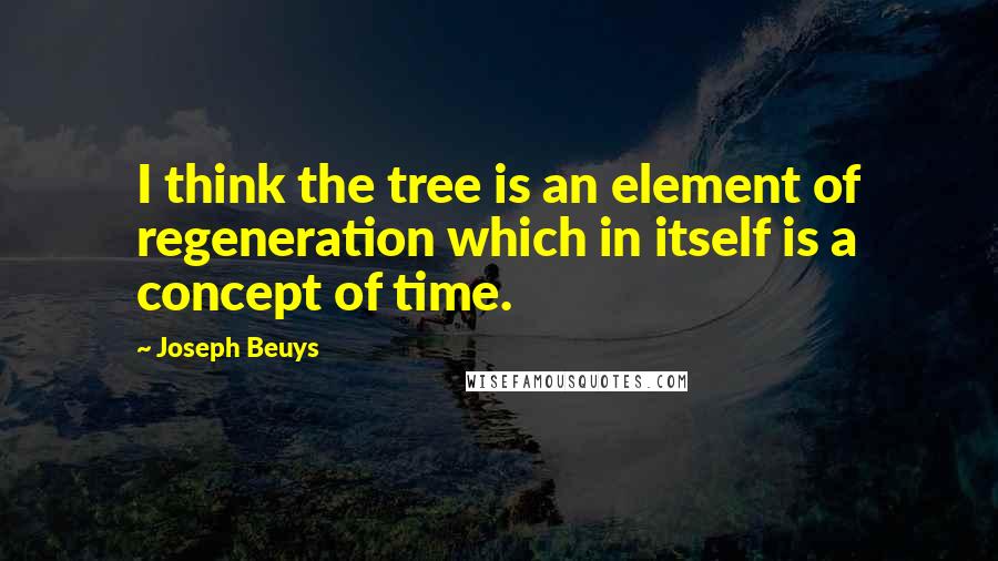 Joseph Beuys Quotes: I think the tree is an element of regeneration which in itself is a concept of time.