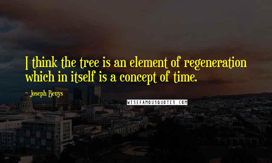 Joseph Beuys Quotes: I think the tree is an element of regeneration which in itself is a concept of time.