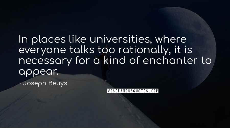 Joseph Beuys Quotes: In places like universities, where everyone talks too rationally, it is necessary for a kind of enchanter to appear.