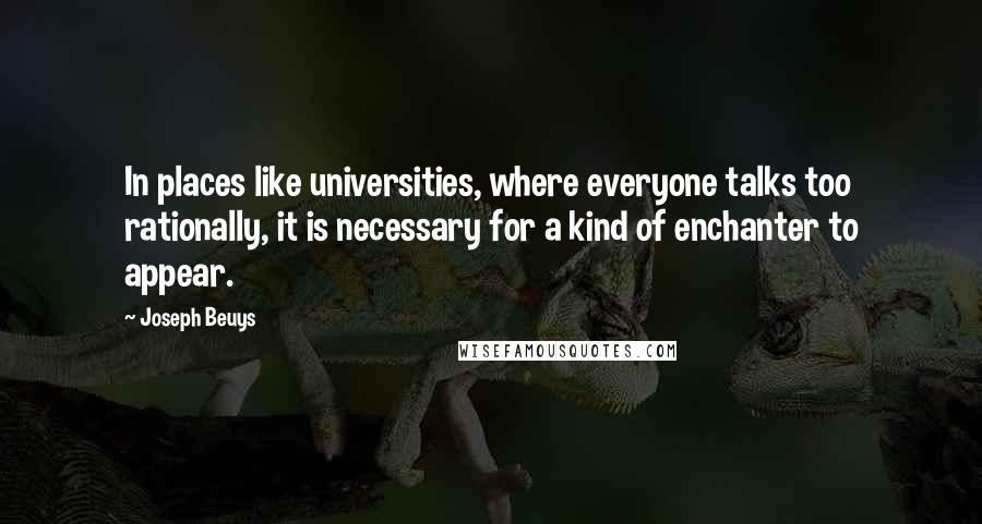 Joseph Beuys Quotes: In places like universities, where everyone talks too rationally, it is necessary for a kind of enchanter to appear.