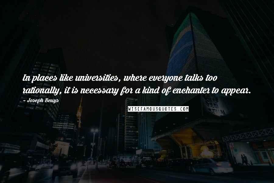 Joseph Beuys Quotes: In places like universities, where everyone talks too rationally, it is necessary for a kind of enchanter to appear.