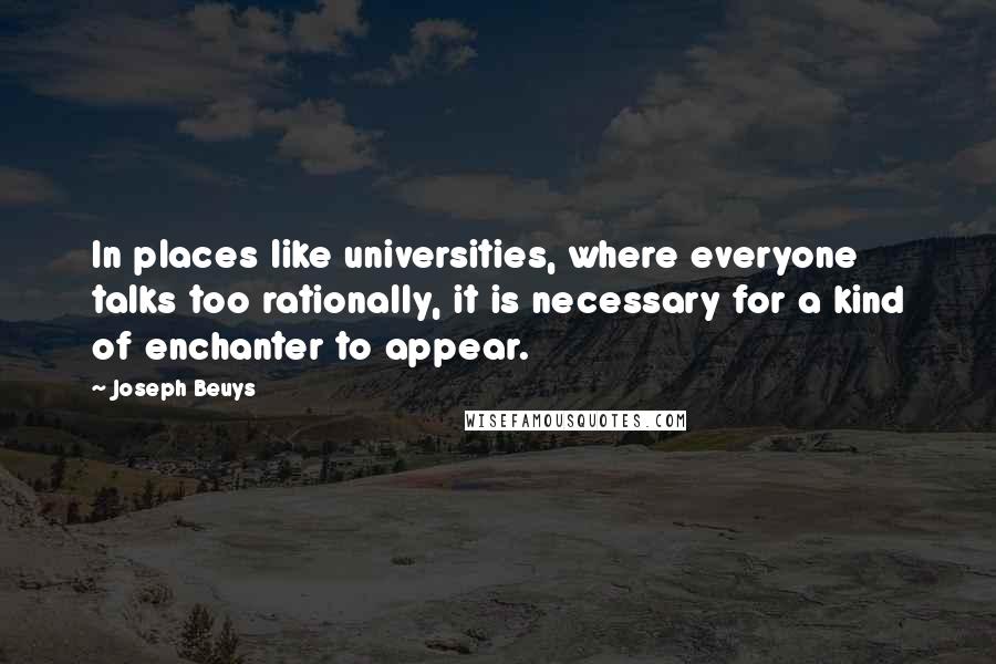 Joseph Beuys Quotes: In places like universities, where everyone talks too rationally, it is necessary for a kind of enchanter to appear.