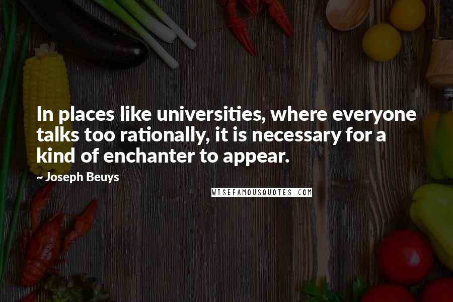 Joseph Beuys Quotes: In places like universities, where everyone talks too rationally, it is necessary for a kind of enchanter to appear.