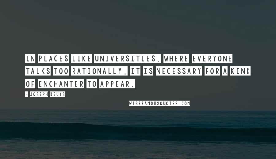 Joseph Beuys Quotes: In places like universities, where everyone talks too rationally, it is necessary for a kind of enchanter to appear.