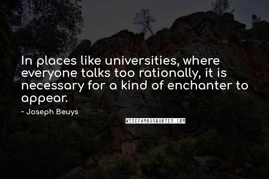 Joseph Beuys Quotes: In places like universities, where everyone talks too rationally, it is necessary for a kind of enchanter to appear.