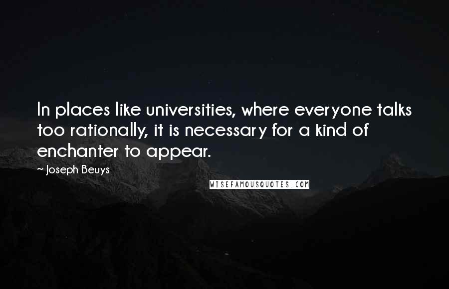Joseph Beuys Quotes: In places like universities, where everyone talks too rationally, it is necessary for a kind of enchanter to appear.