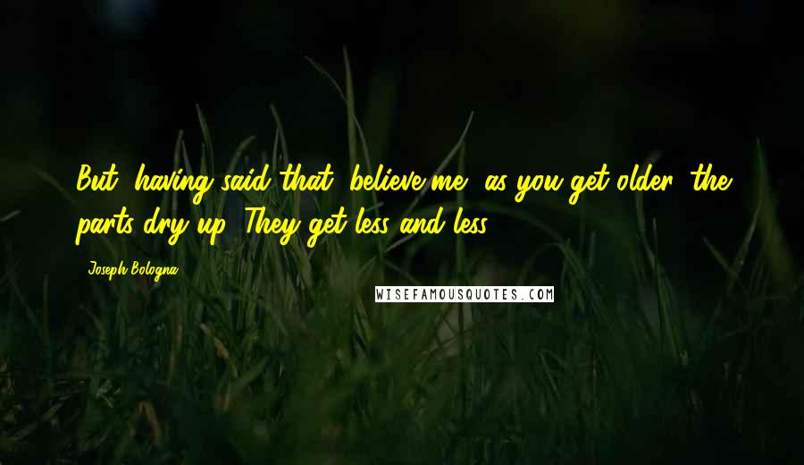 Joseph Bologna Quotes: But, having said that, believe me, as you get older, the parts dry up. They get less and less.