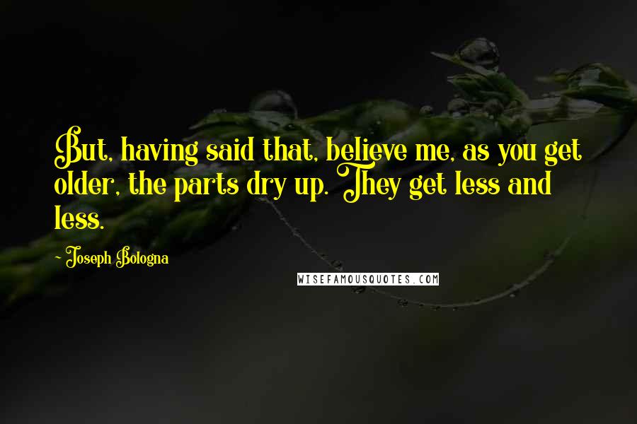 Joseph Bologna Quotes: But, having said that, believe me, as you get older, the parts dry up. They get less and less.