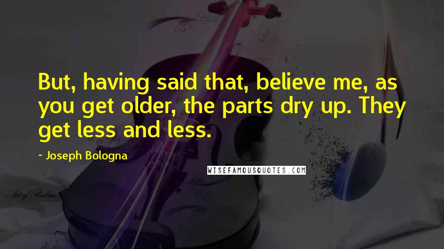 Joseph Bologna Quotes: But, having said that, believe me, as you get older, the parts dry up. They get less and less.