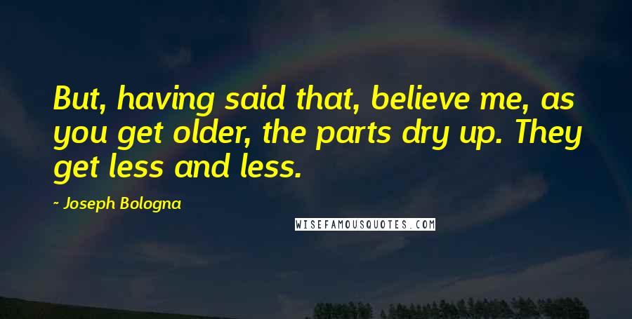 Joseph Bologna Quotes: But, having said that, believe me, as you get older, the parts dry up. They get less and less.