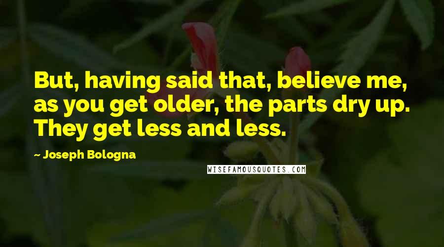 Joseph Bologna Quotes: But, having said that, believe me, as you get older, the parts dry up. They get less and less.