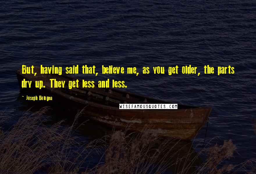 Joseph Bologna Quotes: But, having said that, believe me, as you get older, the parts dry up. They get less and less.