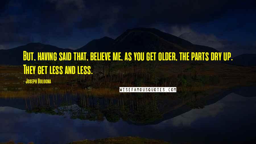 Joseph Bologna Quotes: But, having said that, believe me, as you get older, the parts dry up. They get less and less.