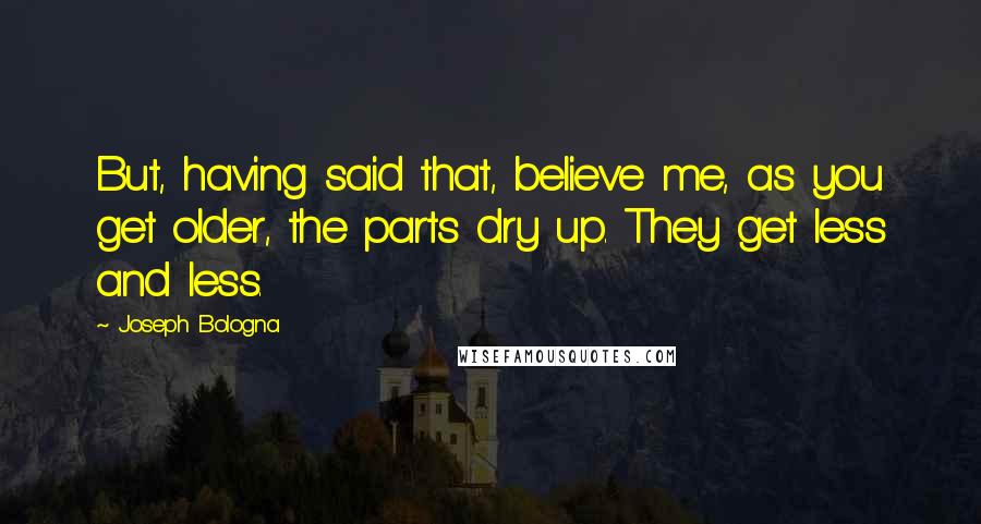 Joseph Bologna Quotes: But, having said that, believe me, as you get older, the parts dry up. They get less and less.