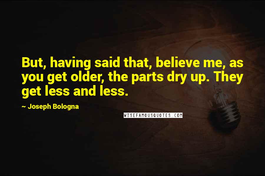 Joseph Bologna Quotes: But, having said that, believe me, as you get older, the parts dry up. They get less and less.